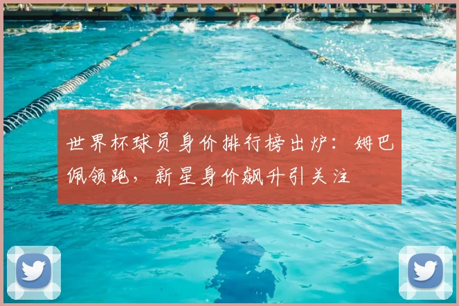 世界杯球员身价排行榜出炉：姆巴佩领跑，新星身价飙升引关注