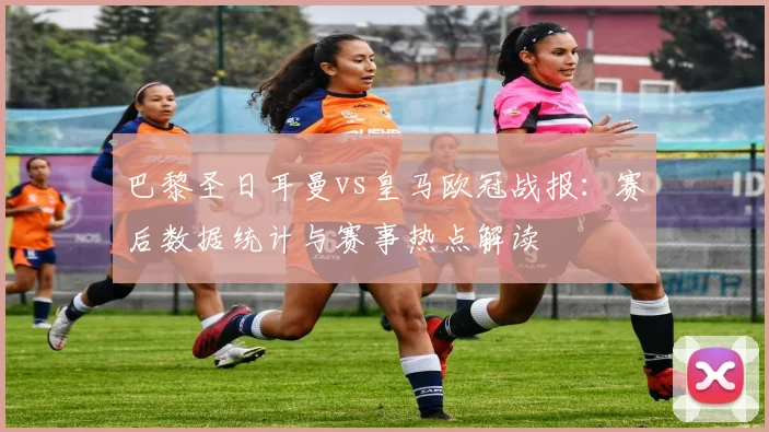 巴黎圣日耳曼vs皇马欧冠战报：赛后数据统计与赛事热点解读