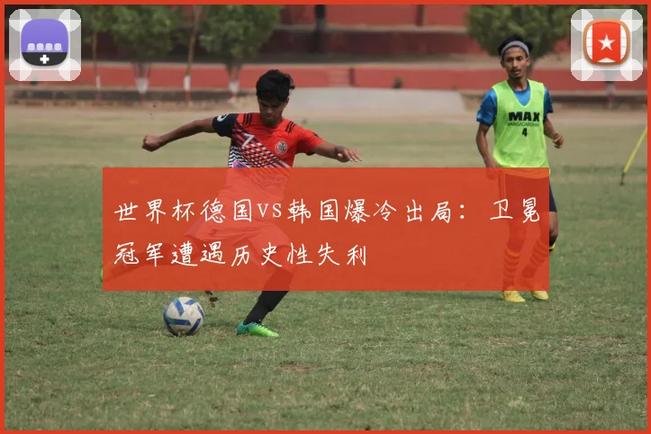 世界杯德国vs韩国爆冷出局：卫冕冠军遭遇历史性失利