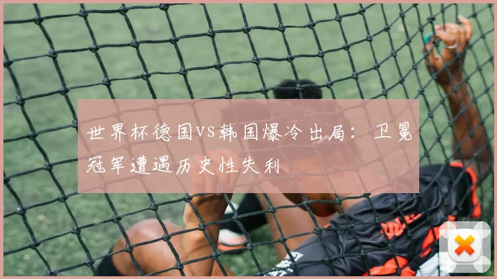 世界杯德国vs韩国爆冷出局：卫冕冠军遭遇历史性失利