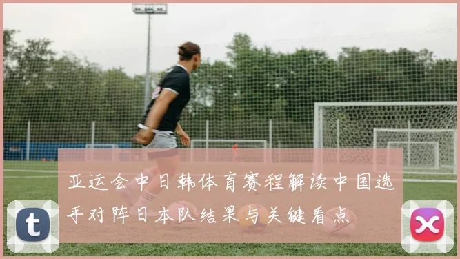 亚运会中日韩体育赛程解读中国选手对阵日本队结果与关键看点