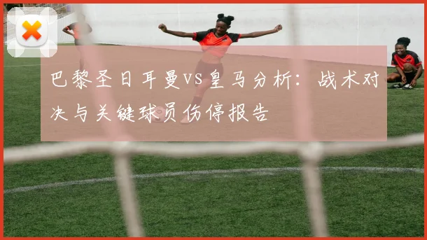 巴黎圣日耳曼vs皇马分析：战术对决与关键球员伤停报告