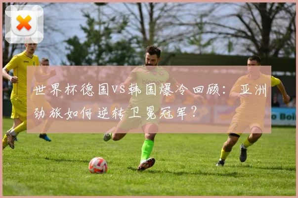 世界杯德国vs韩国爆冷回顾：亚洲劲旅如何逆转卫冕冠军？