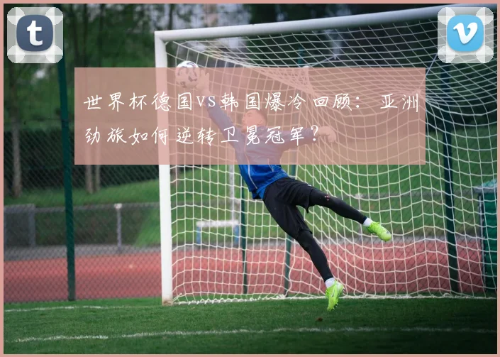 世界杯德国vs韩国爆冷回顾：亚洲劲旅如何逆转卫冕冠军？