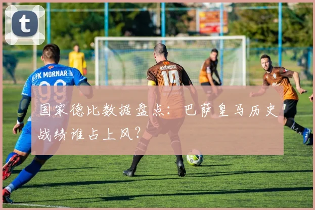 国家德比数据盘点：巴萨皇马历史战绩谁占上风？